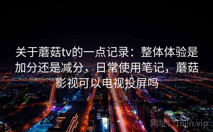 关于蘑菇tv的一点记录：整体体验是加分还是减分，日常使用笔记，蘑菇影视可以电视投屏吗