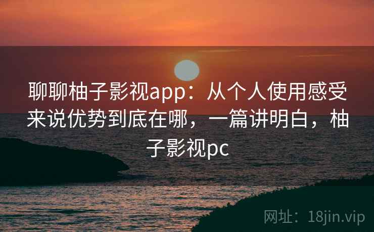 聊聊柚子影视app：从个人使用感受来说优势到底在哪，一篇讲明白，柚子影视pc
