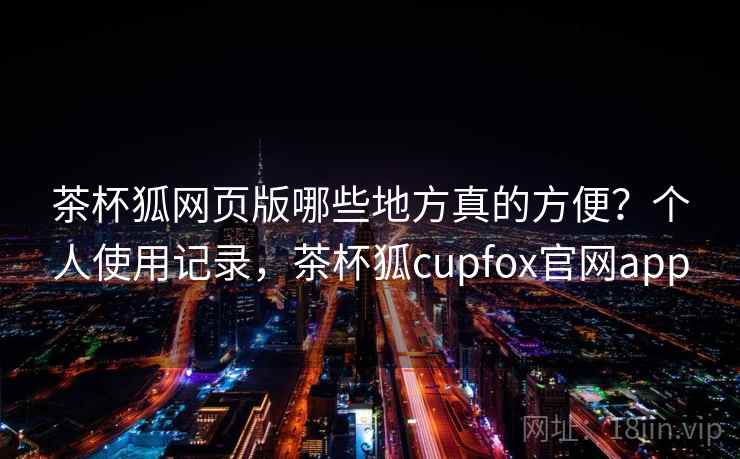 茶杯狐网页版哪些地方真的方便？个人使用记录，茶杯狐cupfox官网app