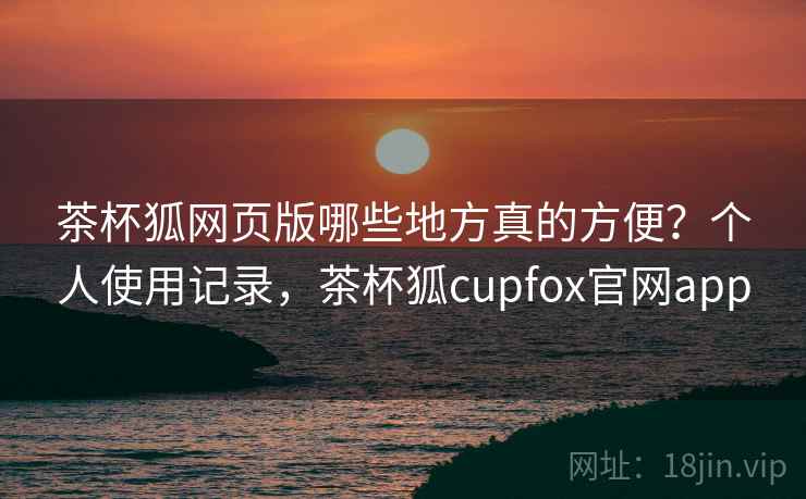 茶杯狐网页版哪些地方真的方便？个人使用记录，茶杯狐cupfox官网app