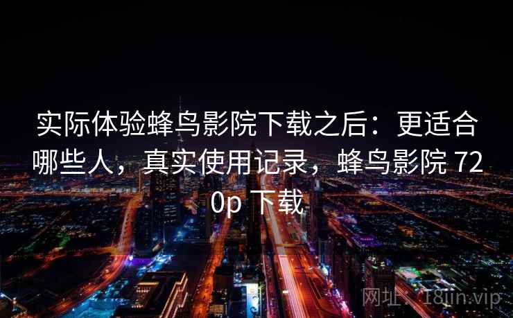 实际体验蜂鸟影院下载之后：更适合哪些人，真实使用记录，蜂鸟影院 720p 下载