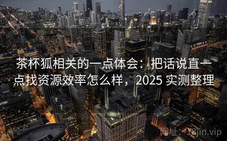 茶杯狐相关的一点体会：把话说直一点找资源效率怎么样，2025 实测整理