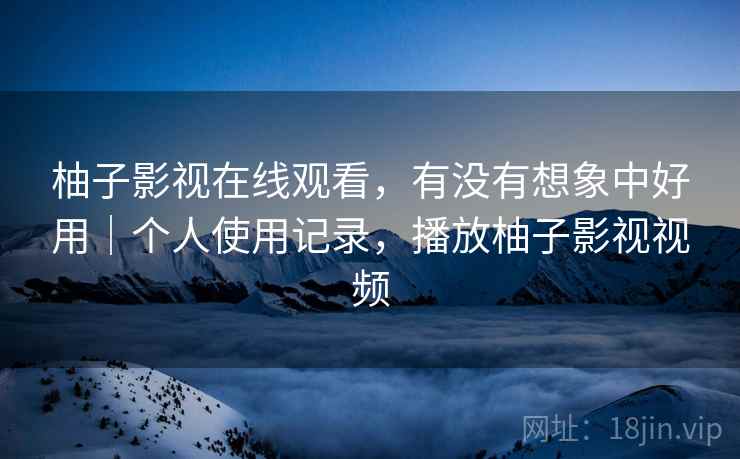 柚子影视在线观看，有没有想象中好用｜个人使用记录，播放柚子影视视频