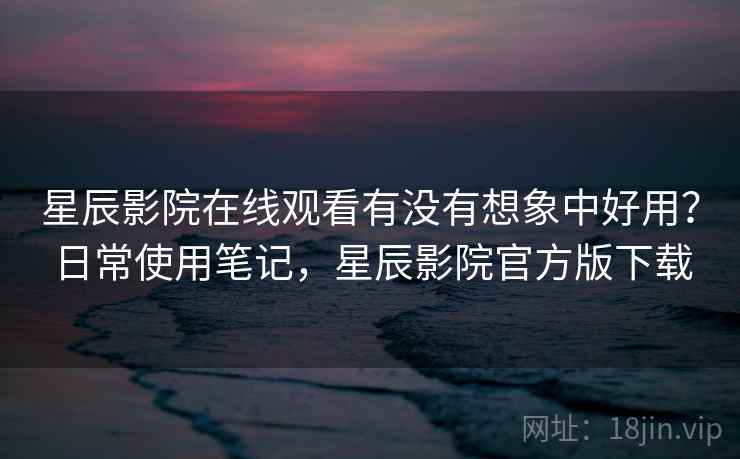 星辰影院在线观看有没有想象中好用？日常使用笔记，星辰影院官方版下载