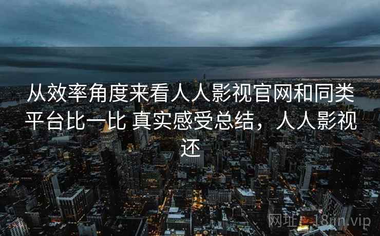 从效率角度来看人人影视官网和同类平台比一比 真实感受总结,人人影视还 从效率角度来看人人影视官网和同类平台比一比 真实感受总结,人人影视还