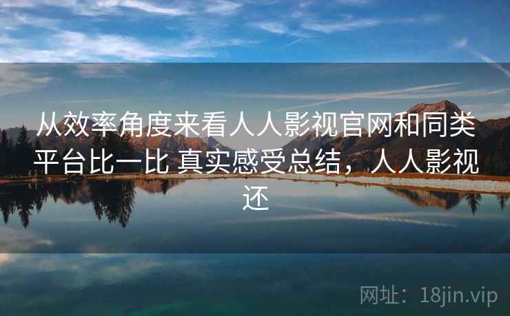 从效率角度来看人人影视官网和同类平台比一比 真实感受总结,人人影视还 从效率角度来看人人影视官网和同类平台比一比 真实感受总结,人人影视还