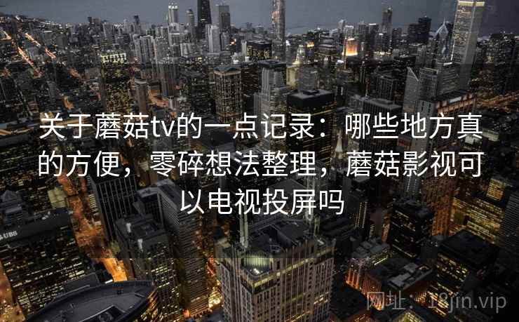 关于蘑菇tv的一点记录:哪些地方真的方便,零碎想法整理,蘑菇影视可以电视投屏吗 关于蘑菇tv的一点记录:哪些地方真的方便,零碎想法整理,蘑菇影视可以电视投屏吗