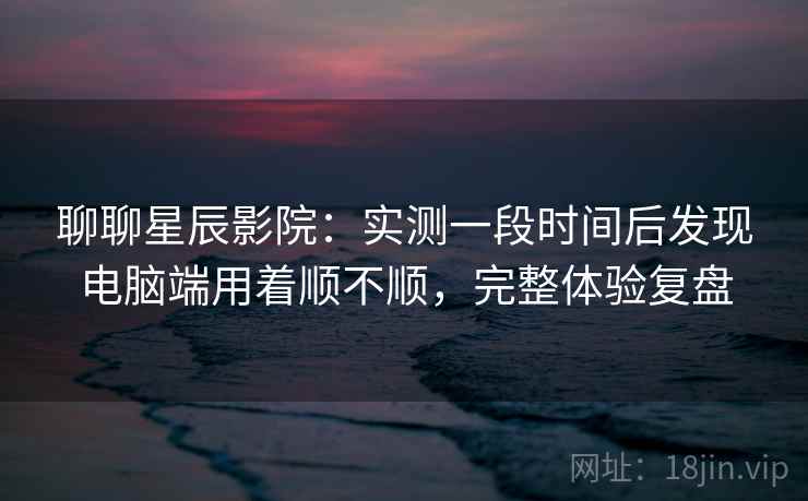 聊聊星辰影院：实测一段时间后发现电脑端用着顺不顺，完整体验复盘