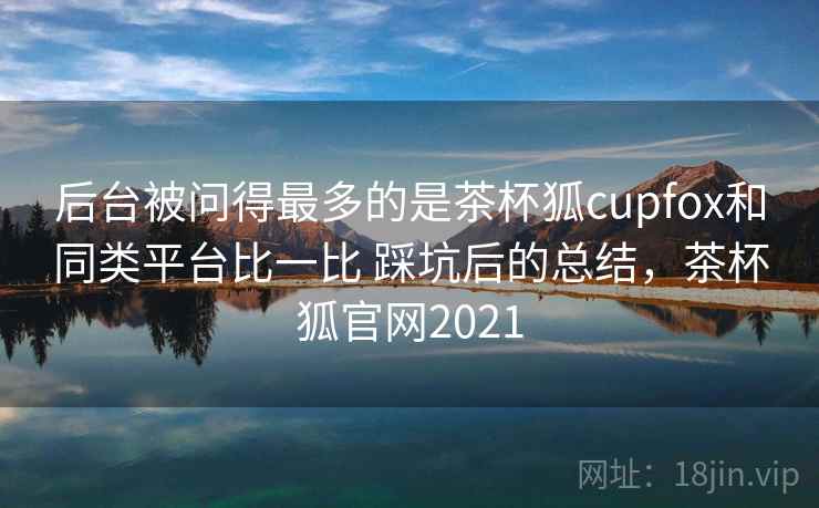 后台被问得最多的是茶杯狐cupfox和同类平台比一比 踩坑后的总结,茶杯狐官网2021 后台被问得最多的是茶杯狐cupfox和同类平台比一比 踩坑后的总结,茶杯狐官网2021