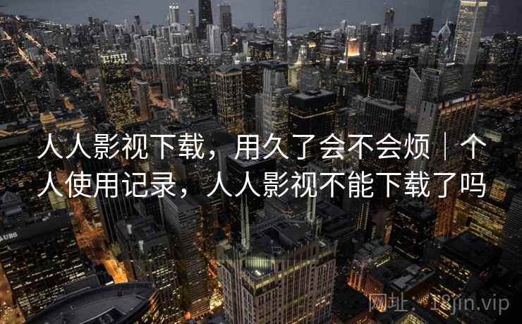 人人影视下载，用久了会不会烦｜个人使用记录，人人影视不能下载了吗
