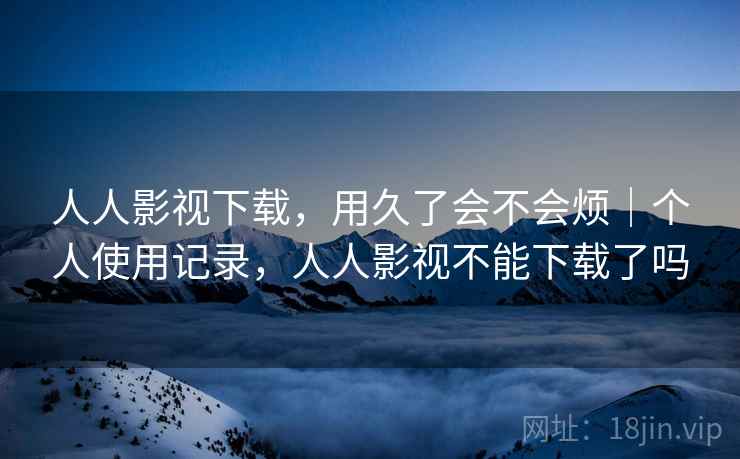 人人影视下载，用久了会不会烦｜个人使用记录，人人影视不能下载了吗