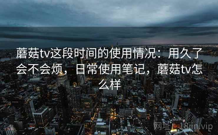蘑菇tv这段时间的使用情况：用久了会不会烦，日常使用笔记，蘑菇tv怎么样
