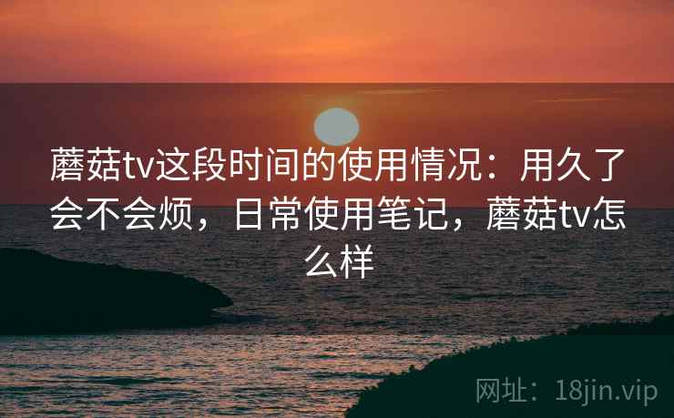 蘑菇tv这段时间的使用情况：用久了会不会烦，日常使用笔记，蘑菇tv怎么样