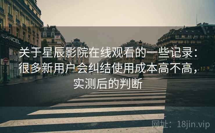 关于星辰影院在线观看的一些记录：很多新用户会纠结使用成本高不高，实测后的判断