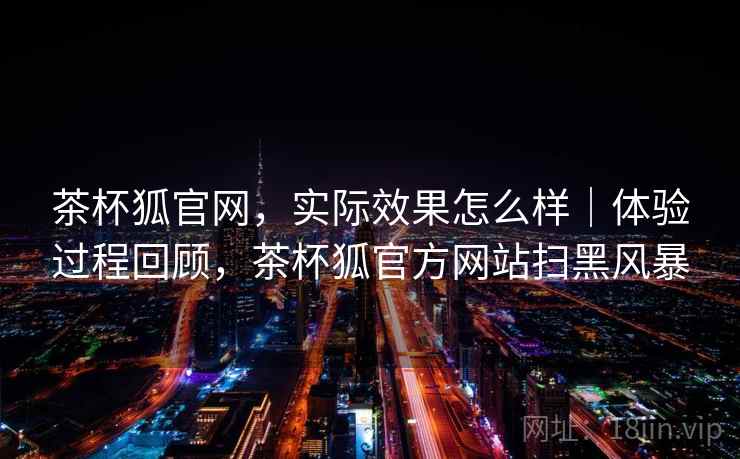 茶杯狐官网，实际效果怎么样｜体验过程回顾，茶杯狐官方网站扫黑风暴