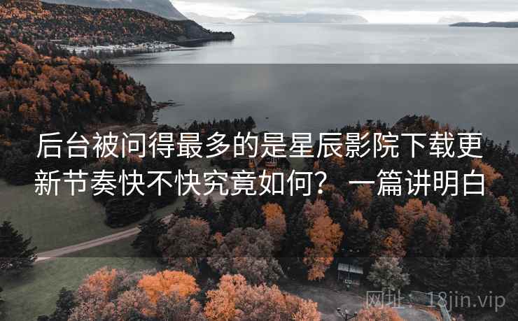 后台被问得最多的是星辰影院下载更新节奏快不快究竟如何？ 一篇讲明白