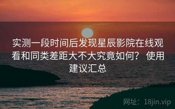 实测一段时间后发现星辰影院在线观看和同类差距大不大究竟如何？ 使用建议汇总