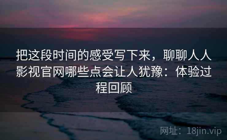 把这段时间的感受写下来，聊聊人人影视官网哪些点会让人犹豫：体验过程回顾