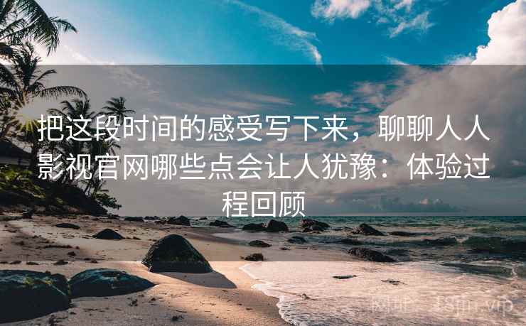 把这段时间的感受写下来，聊聊人人影视官网哪些点会让人犹豫：体验过程回顾