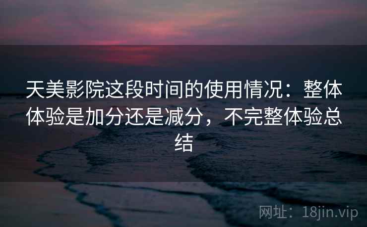天美影院这段时间的使用情况：整体体验是加分还是减分，不完整体验总结