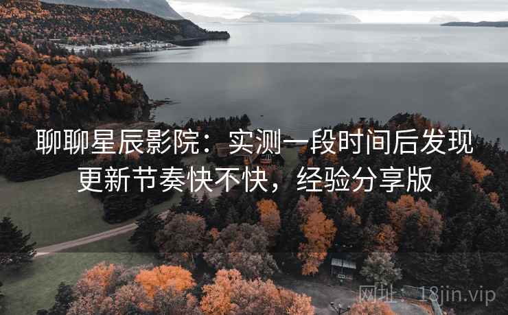 聊聊星辰影院：实测一段时间后发现更新节奏快不快，经验分享版