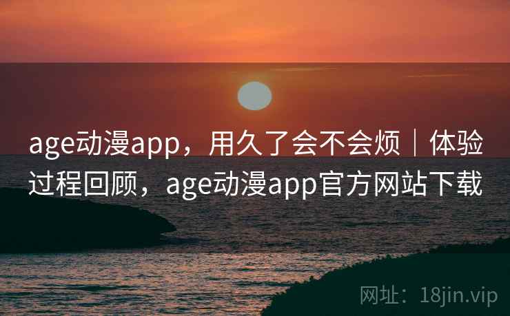 age动漫app，用久了会不会烦｜体验过程回顾，age动漫app官方网站下载