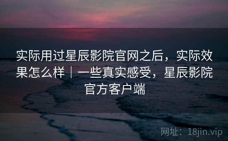 实际用过星辰影院官网之后，实际效果怎么样｜一些真实感受，星辰影院官方客户端
