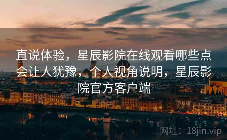 直说体验，星辰影院在线观看哪些点会让人犹豫，个人视角说明，星辰影院官方客户端
