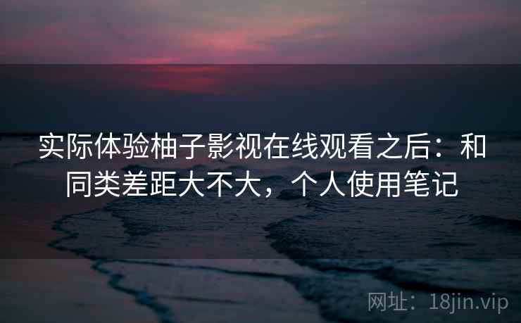 实际体验柚子影视在线观看之后：和同类差距大不大，个人使用笔记