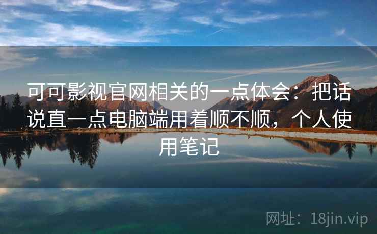 可可影视官网相关的一点体会：把话说直一点电脑端用着顺不顺，个人使用笔记