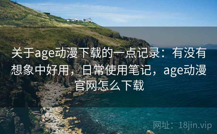关于age动漫下载的一点记录：有没有想象中好用，日常使用笔记，age动漫官网怎么下载