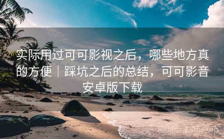 实际用过可可影视之后，哪些地方真的方便｜踩坑之后的总结，可可影音安卓版下载