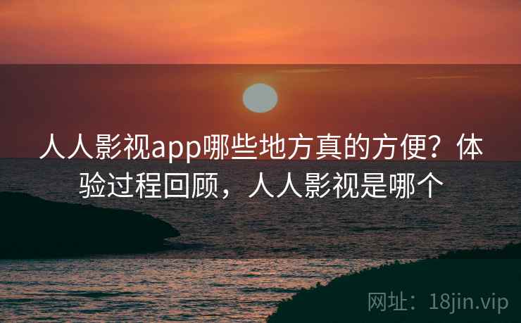 人人影视app哪些地方真的方便？体验过程回顾，人人影视是哪个