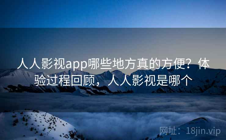 人人影视app哪些地方真的方便？体验过程回顾，人人影视是哪个