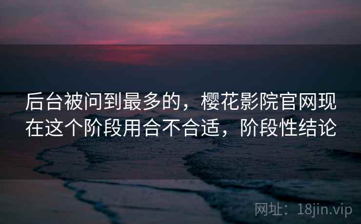 后台被问到最多的，樱花影院官网现在这个阶段用合不合适，阶段性结论