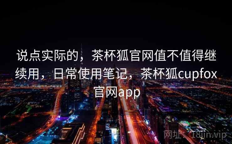 说点实际的，茶杯狐官网值不值得继续用，日常使用笔记，茶杯狐cupfox官网app