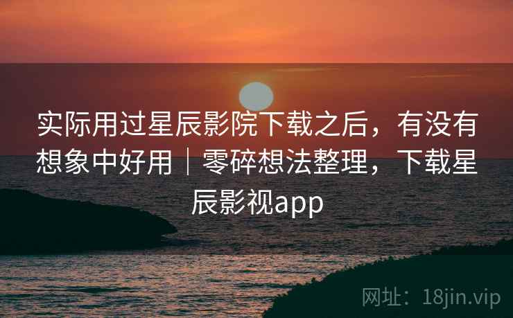 实际用过星辰影院下载之后,有没有想象中好用|零碎想法整理,下载星辰影视app 实际用过星辰影院下载之后,有没有想象中好用|零碎想法整理,下载星辰影视app
