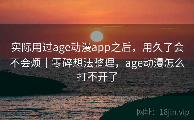 实际用过age动漫app之后，用久了会不会烦｜零碎想法整理，age动漫怎么打不开了