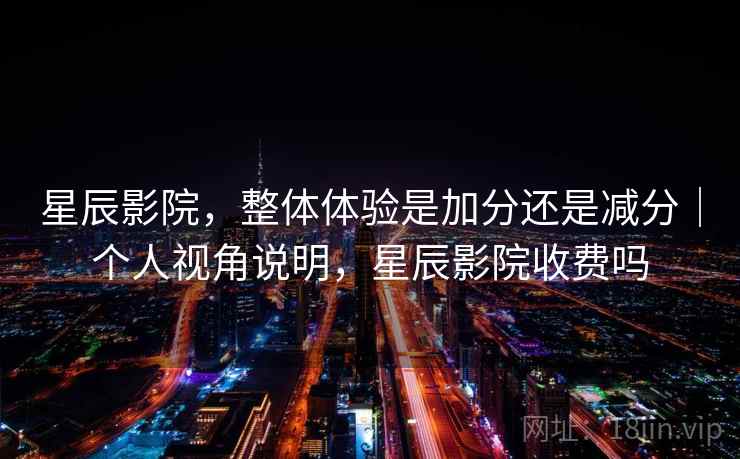 星辰影院，整体体验是加分还是减分｜个人视角说明，星辰影院收费吗