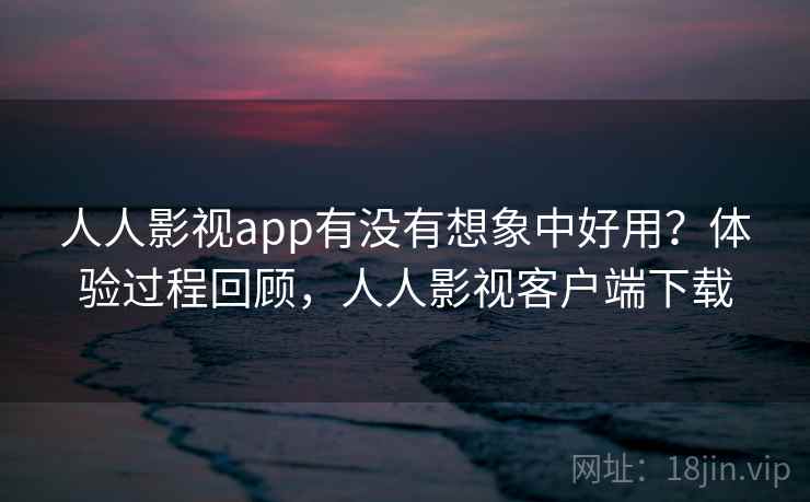 人人影视app有没有想象中好用？体验过程回顾，人人影视客户端下载