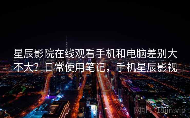星辰影院在线观看手机和电脑差别大不大？日常使用笔记，手机星辰影视