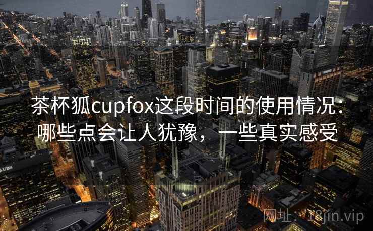 茶杯狐cupfox这段时间的使用情况：哪些点会让人犹豫，一些真实感受
