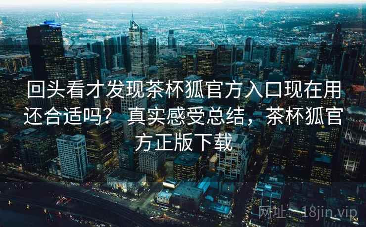 回头看才发现茶杯狐官方入口现在用还合适吗？ 真实感受总结，茶杯狐官方正版下载