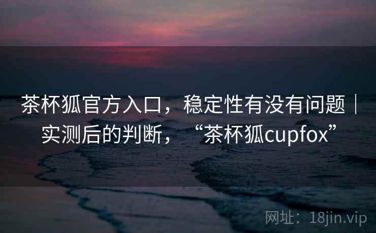 茶杯狐官方入口,稳定性有没有问题|实测后的判断,“茶杯狐cupfox” 茶杯狐官方入口,稳定性有没有问题|实测后的判断,“茶杯狐cupfox”