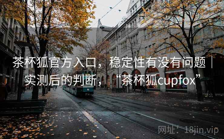 茶杯狐官方入口，稳定性有没有问题｜实测后的判断，“茶杯狐cupfox”