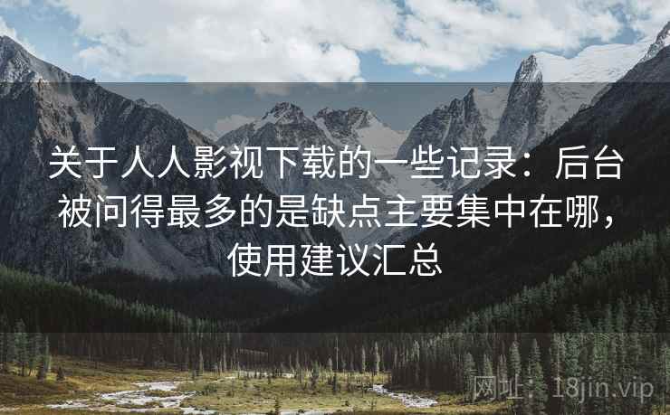 关于人人影视下载的一些记录：后台被问得最多的是缺点主要集中在哪，使用建议汇总