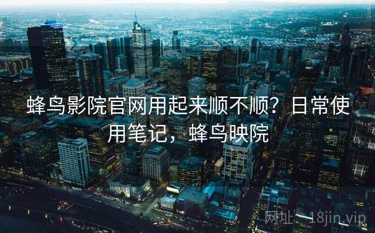 蜂鸟影院官网用起来顺不顺？日常使用笔记，蜂鸟映院