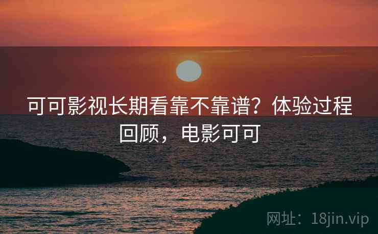 可可影视长期看靠不靠谱？体验过程回顾，电影可可