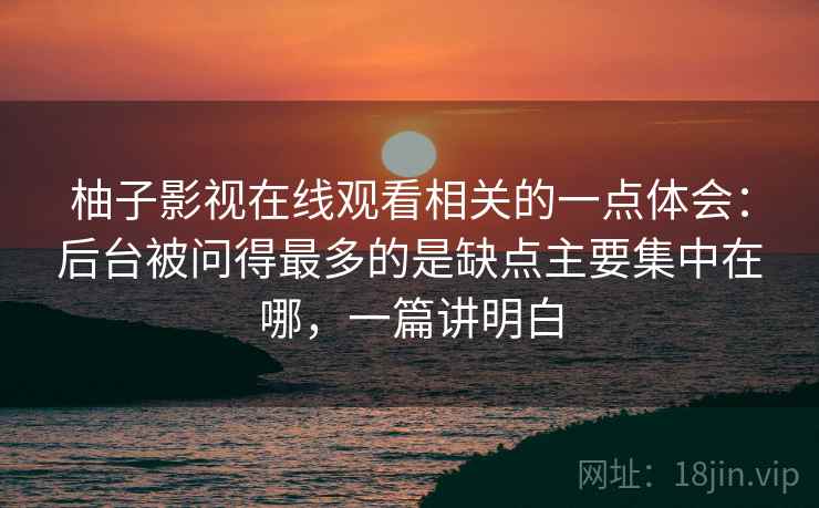 柚子影视在线观看相关的一点体会:后台被问得最多的是缺点主要集中在哪,一篇讲明白 柚子影视在线观看相关的一点体会:后台被问得最多的是缺点主要集中在哪,一篇讲明白