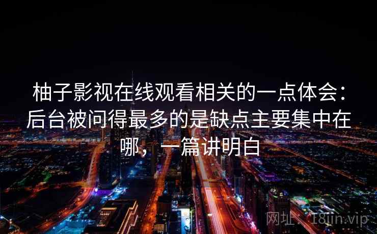 柚子影视在线观看相关的一点体会:后台被问得最多的是缺点主要集中在哪,一篇讲明白 柚子影视在线观看相关的一点体会:后台被问得最多的是缺点主要集中在哪,一篇讲明白